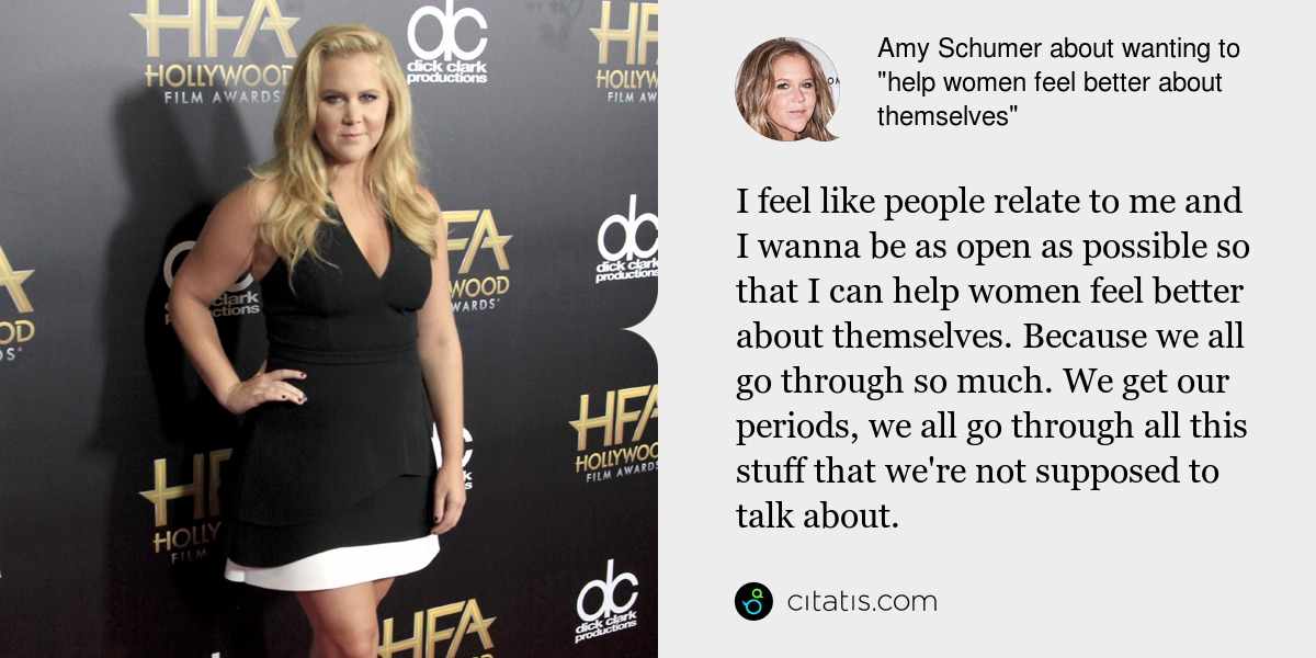 Amy Schumer: I feel like people relate to me and I wanna be as open as possible so that I can help women feel better about themselves. Because we all go through so much. We get our periods, we all go through all this stuff that we're not supposed to talk about.