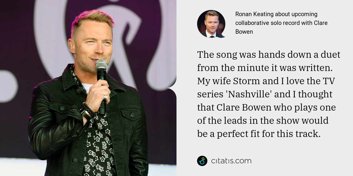 Ronan Keating: The song was hands down a duet from the minute it was written. My wife Storm and I love the TV series 'Nashville' and I thought that Clare Bowen who plays one of the leads in the show would be a perfect fit for this track.