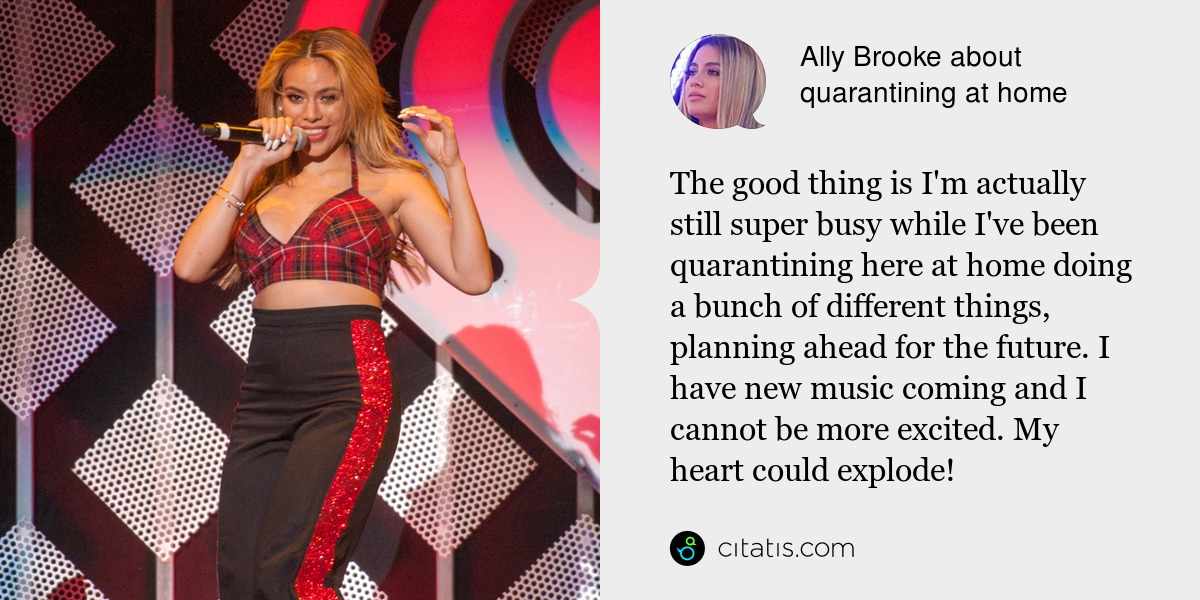 Ally Brooke: The good thing is I'm actually still super busy while I've been quarantining here at home doing a bunch of different things, planning ahead for the future. I have new music coming and I cannot be more excited. My heart could explode!