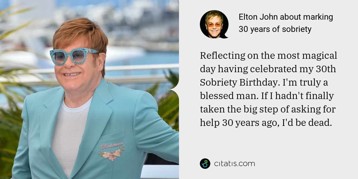 Elton John: Reflecting on the most magical day having celebrated my 30th Sobriety Birthday. I'm truly a blessed man. If I hadn't finally taken the big step of asking for help 30 years ago, I'd be dead.
