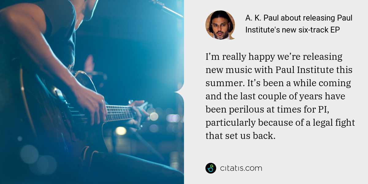 A. K. Paul: I’m really happy we’re releasing new music with Paul Institute this summer. It’s been a while coming and the last couple of years have been perilous at times for PI, particularly because of a legal fight that set us back.