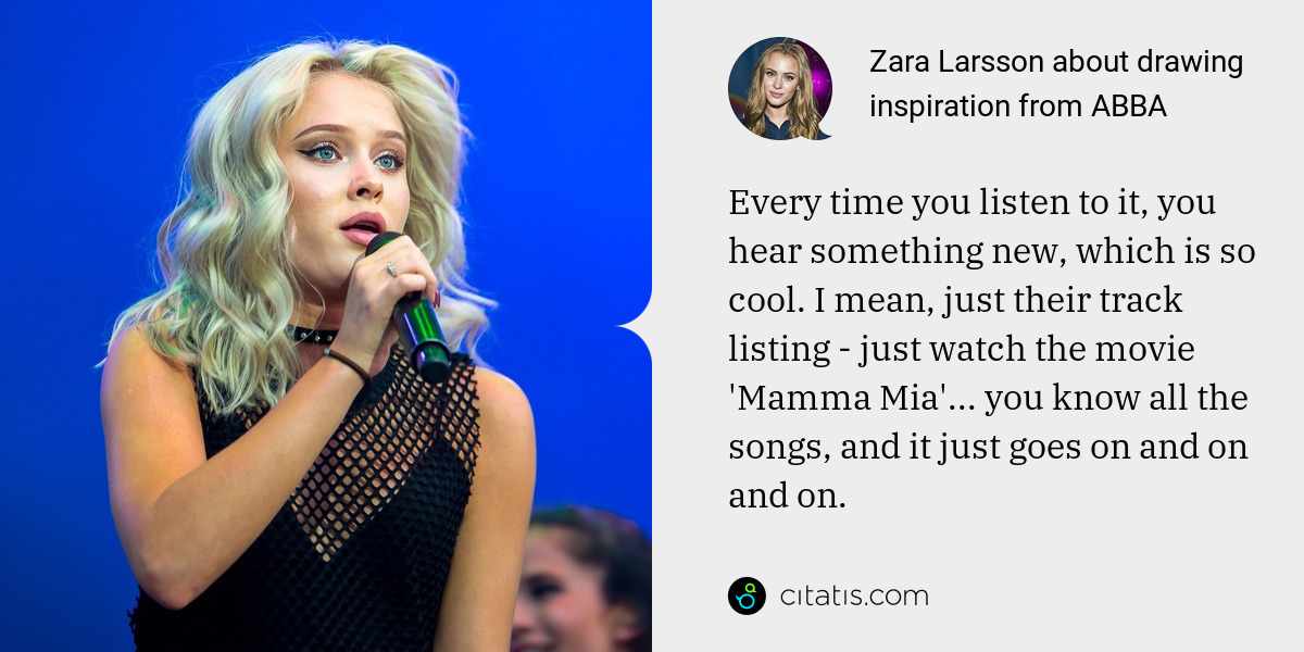 Zara Larsson: Every time you listen to it, you hear something new, which is so cool. I mean, just their track listing - just watch the movie 'Mamma Mia'... you know all the songs, and it just goes on and on and on.