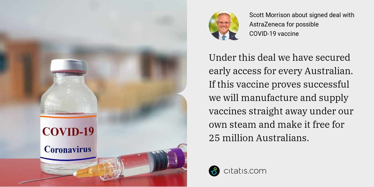 Scott Morrison: Under this deal we have secured early access for every Australian. If this vaccine proves successful we will manufacture and supply vaccines straight away under our own steam and make it free for 25 million Australians.