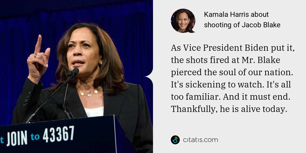 Kamala Harris: As Vice President Biden put it, the shots fired at Mr. Blake pierced the soul of our nation. It's sickening to watch. It's all too familiar. And it must end. Thankfully, he is alive today.