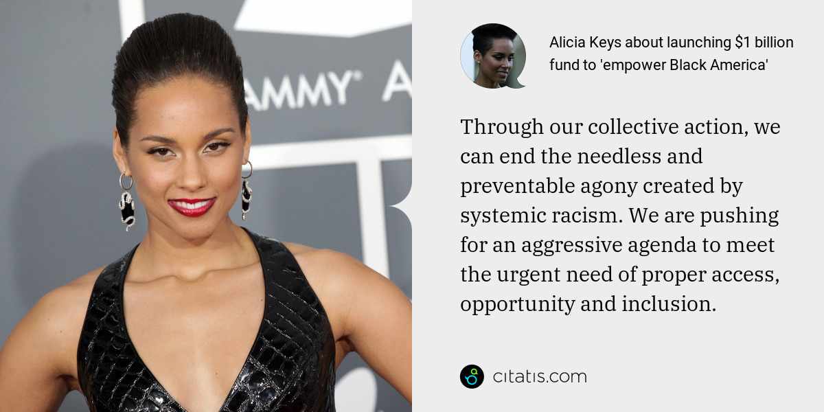 Alicia Keys: Through our collective action, we can end the needless and preventable agony created by systemic racism. We are pushing for an aggressive agenda to meet the urgent need of proper access, opportunity and inclusion.