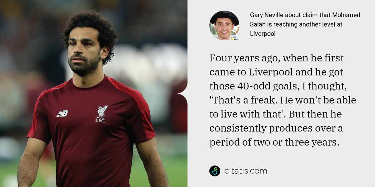 Gary Neville: Four years ago, when he first came to Liverpool and he got those 40-odd goals, I thought, 'That's a freak. He won't be able to live with that'. But then he consistently produces over a period of two or three years.