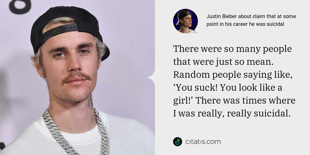 Justin Bieber: There were so many people that were just so mean. Random people saying like, ‘You suck! You look like a girl!’ There was times where I was really, really suicidal.