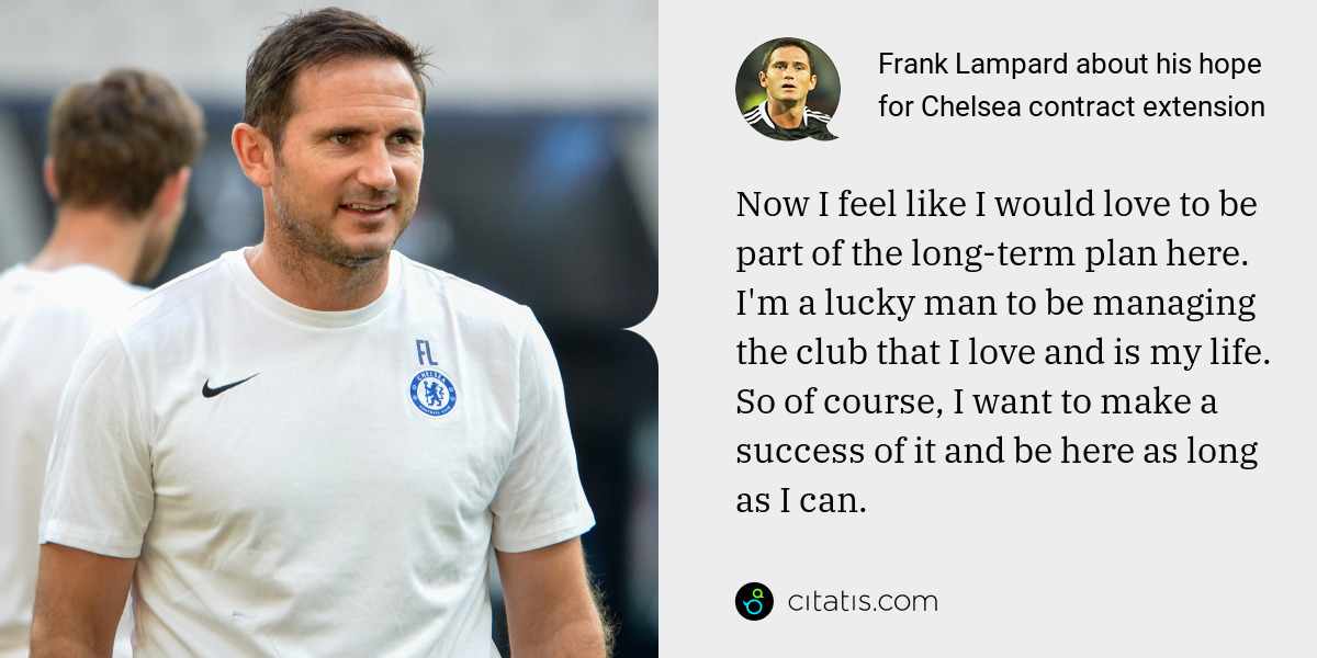 Frank Lampard: Now I feel like I would love to be part of the long-term plan here. I'm a lucky man to be managing the club that I love and is my life. So of course, I want to make a success of it and be here as long as I can.