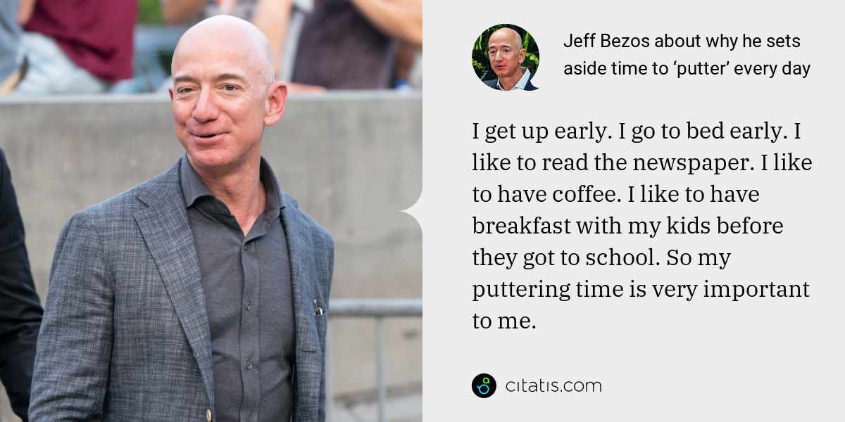 Jeff Bezos: I get up early. I go to bed early. I like to read the newspaper. I like to have coffee. I like to have breakfast with my kids before they got to school. So my puttering time is very important to me.