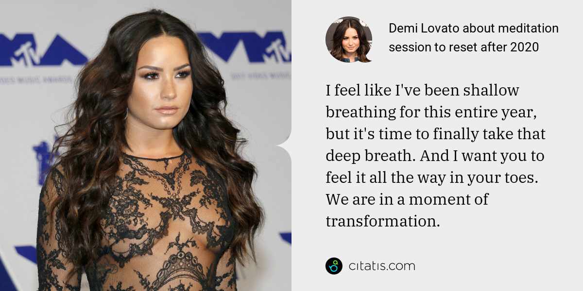 Demi Lovato: I feel like I've been shallow breathing for this entire year, but it's time to finally take that deep breath. And I want you to feel it all the way in your toes. We are in a moment of transformation.