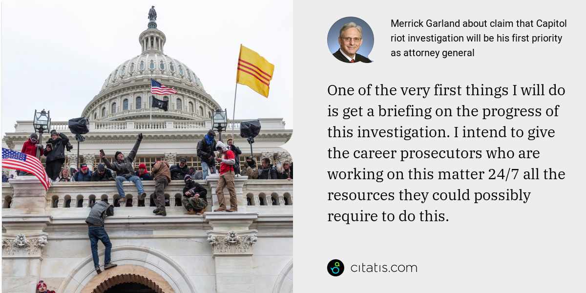 Merrick Garland: One of the very first things I will do is get a briefing on the progress of this investigation. I intend to give the career prosecutors who are working on this matter 24/7 all the resources they could possibly require to do this.