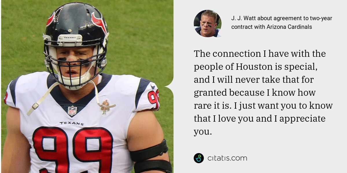 J. J. Watt: The connection I have with the people of Houston is special, and I will never take that for granted because I know how rare it is. I just want you to know that I love you and I appreciate you.