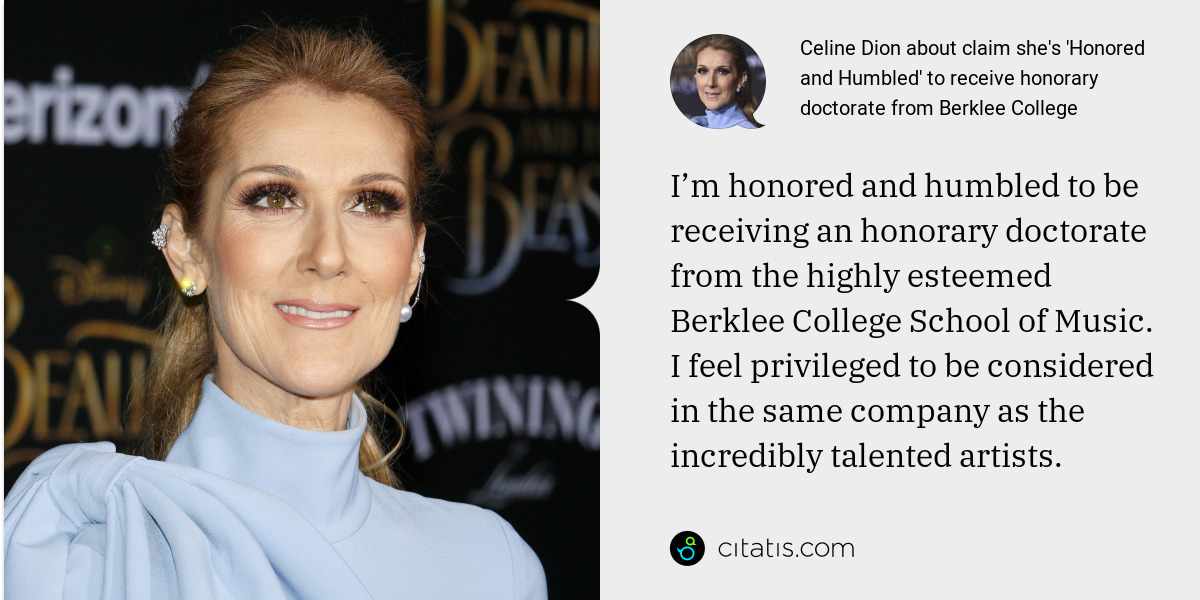 Celine Dion: I’m honored and humbled to be receiving an honorary doctorate from the highly esteemed Berklee College School of Music. I feel privileged to be considered in the same company as the incredibly talented artists.