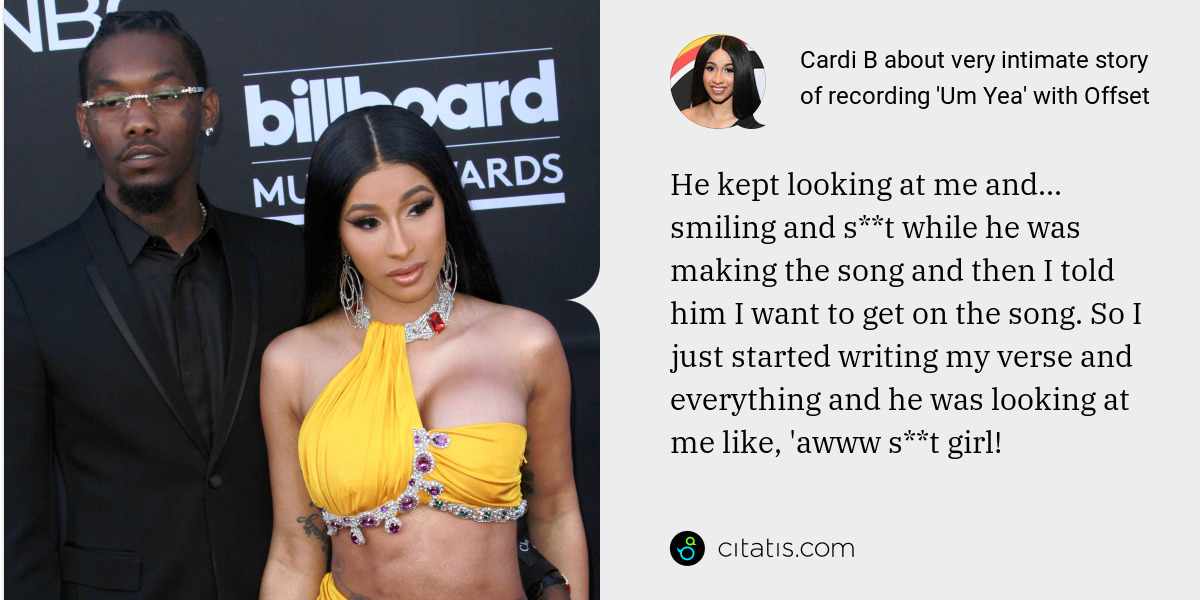 Cardi B: He kept looking at me and... smiling and s**t while he was making the song and then I told him I want to get on the song. So I just started writing my verse and everything and he was looking at me like, 'awww s**t girl!