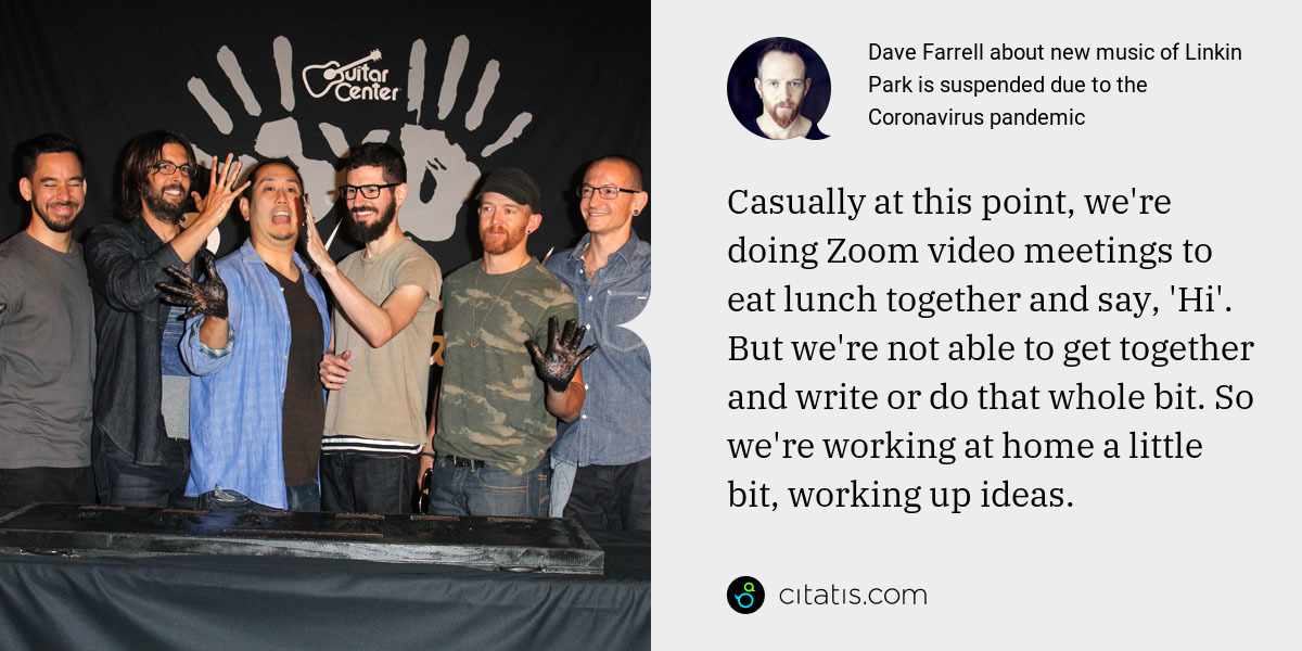 Dave Farrell: Casually at this point, we're doing Zoom video meetings to eat lunch together and say, 'Hi'. But we're not able to get together and write or do that whole bit. So we're working at home a little bit, working up ideas.