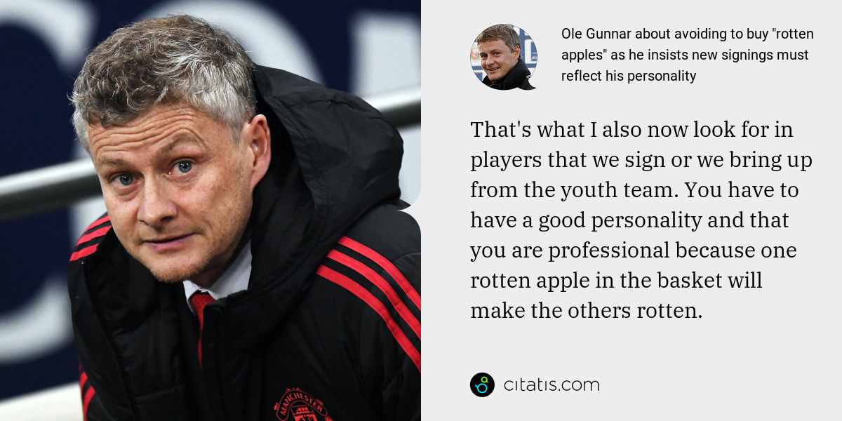 Ole Gunnar: That's what I also now look for in players that we sign or we bring up from the youth team. You have to have a good personality and that you are professional because one rotten apple in the basket will make the others rotten.