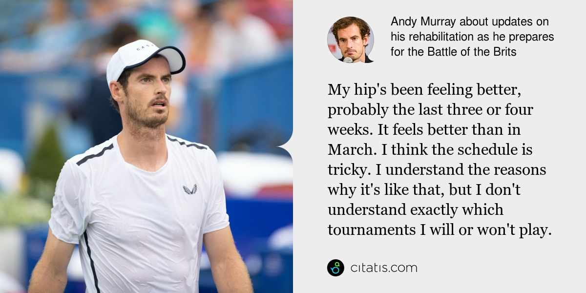 Andy Murray: My hip's been feeling better, probably the last three or four weeks. It feels better than in March. I think the schedule is tricky. I understand the reasons why it's like that, but I don't understand exactly which tournaments I will or won't play.