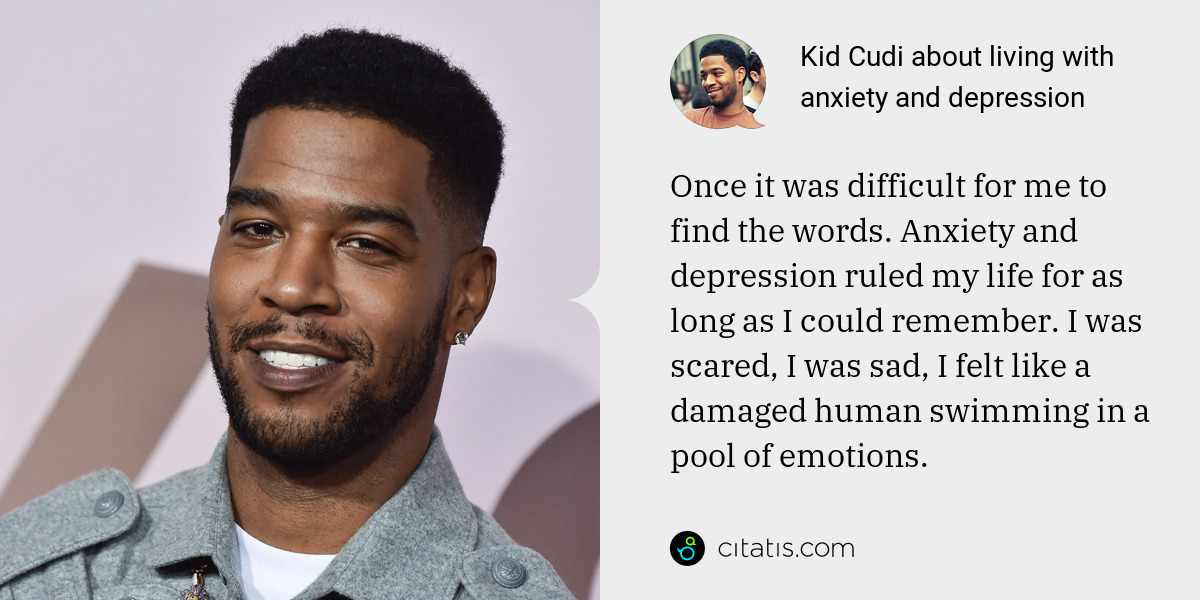 Kid Cudi: Once it was difficult for me to find the words. Anxiety and depression ruled my life for as long as I could remember. I was scared, I was sad, I felt like a damaged human swimming in a pool of emotions.