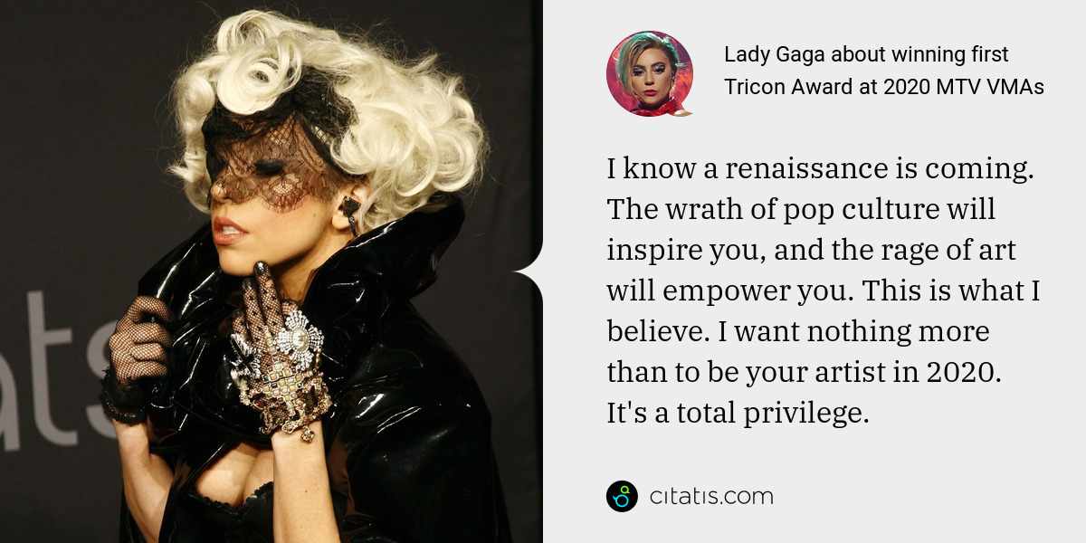 Lady Gaga: I know a renaissance is coming. The wrath of pop culture will inspire you, and the rage of art will empower you. This is what I believe. I want nothing more than to be your artist in 2020. It's a total privilege.