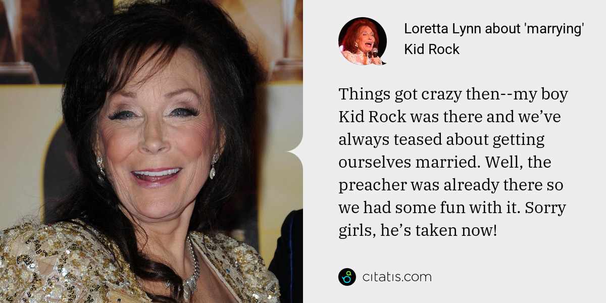 Loretta Lynn: Things got crazy then--my boy Kid Rock was there and we’ve always teased about getting ourselves married. Well, the preacher was already there so we had some fun with it. Sorry girls, he’s taken now!