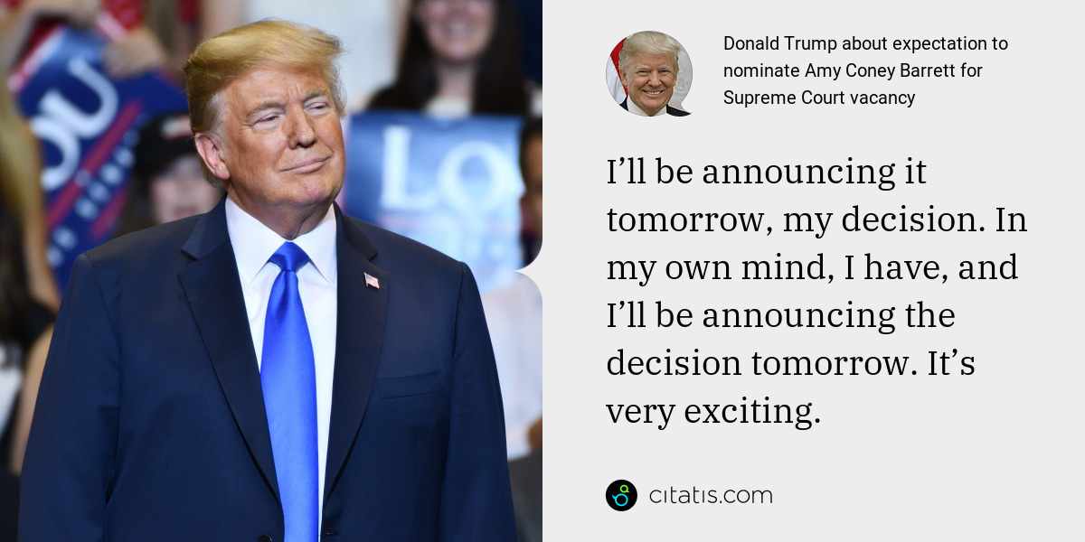 Donald Trump: I’ll be announcing it tomorrow, my decision. In my own mind, I have, and I’ll be announcing the decision tomorrow. It’s very exciting.