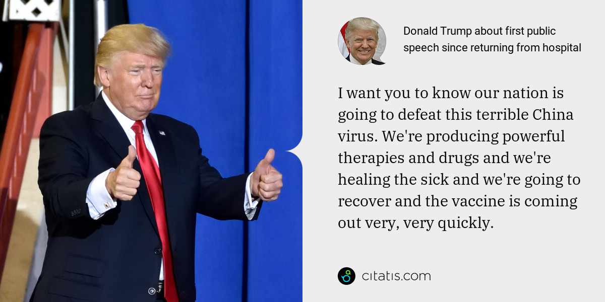 Donald Trump: I want you to know our nation is going to defeat this terrible China virus. We're producing powerful therapies and drugs and we're healing the sick and we're going to recover and the vaccine is coming out very, very quickly.