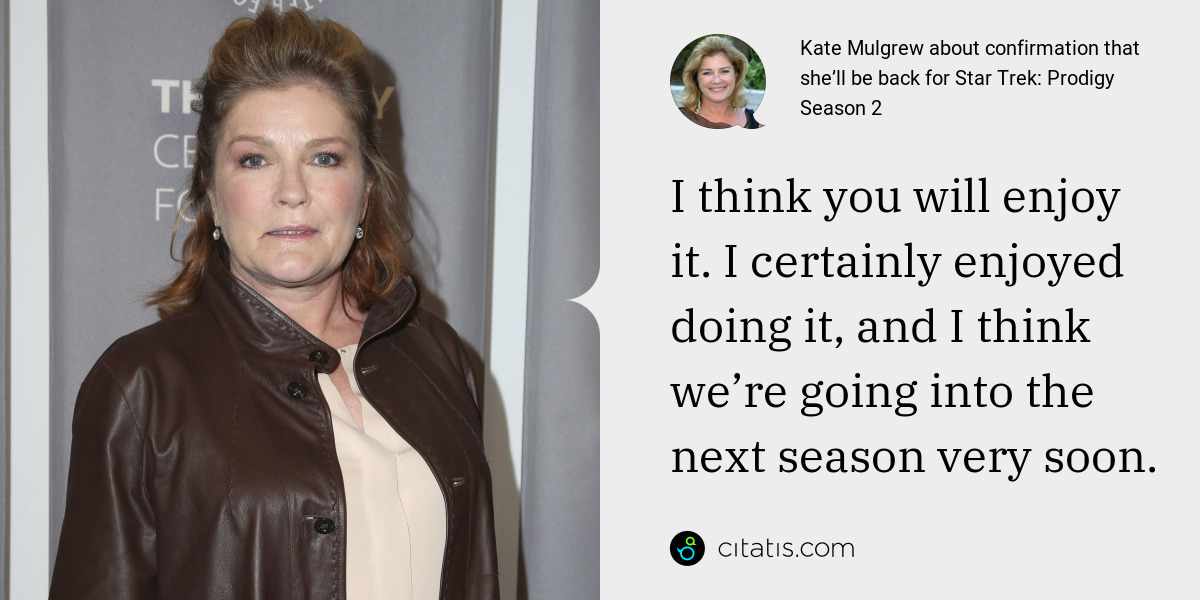 Kate Mulgrew: I think you will enjoy it. I certainly enjoyed doing it, and I think we’re going into the next season very soon.