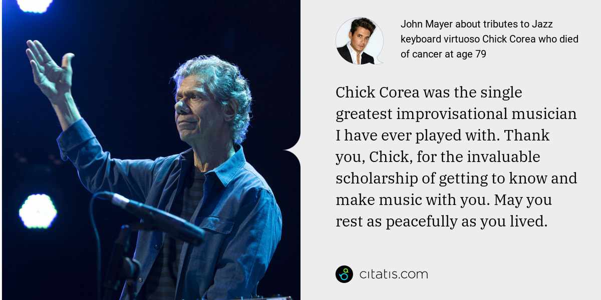 John Mayer: Chick Corea was the single greatest improvisational musician I have ever played with. Thank you, Chick, for the invaluable scholarship of getting to know and make music with you. May you rest as peacefully as you lived.