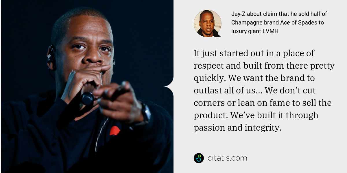 Jay-Z: It just started out in a place of respect and built from there pretty quickly. We want the brand to outlast all of us... We don’t cut corners or lean on fame to sell the product. We’ve built it through passion and integrity.
