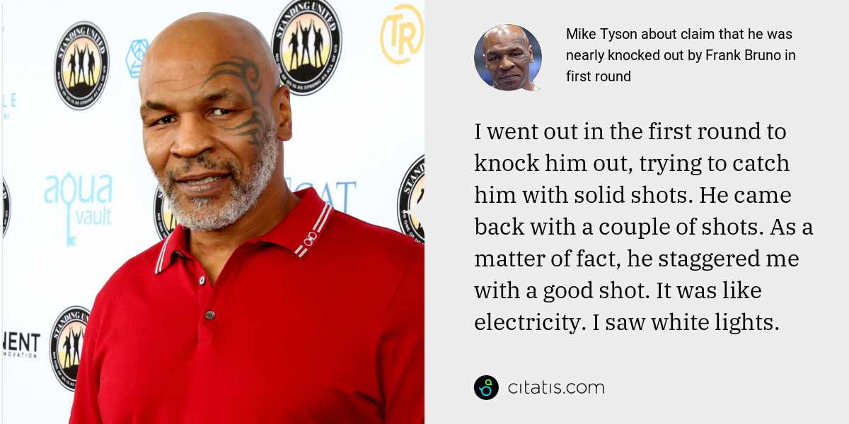 Mike Tyson: I went out in the first round to knock him out, trying to catch him with solid shots. He came back with a couple of shots. As a matter of fact, he staggered me with a good shot. It was like electricity. I saw white lights.