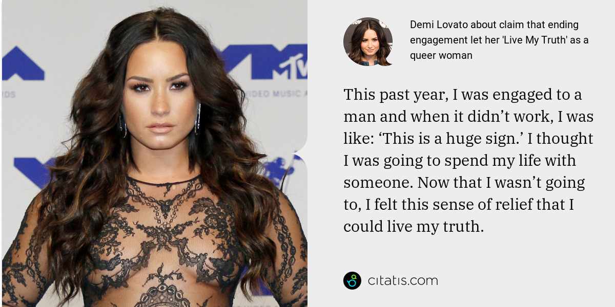 Demi Lovato: This past year, I was engaged to a man and when it didn’t work, I was like: ‘This is a huge sign.’ I thought I was going to spend my life with someone. Now that I wasn’t going to, I felt this sense of relief that I could live my truth.