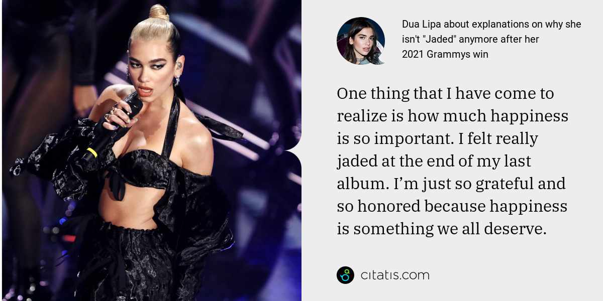 Dua Lipa: One thing that I have come to realize is how much happiness is so important. I felt really jaded at the end of my last album. I’m just so grateful and so honored because happiness is something we all deserve.