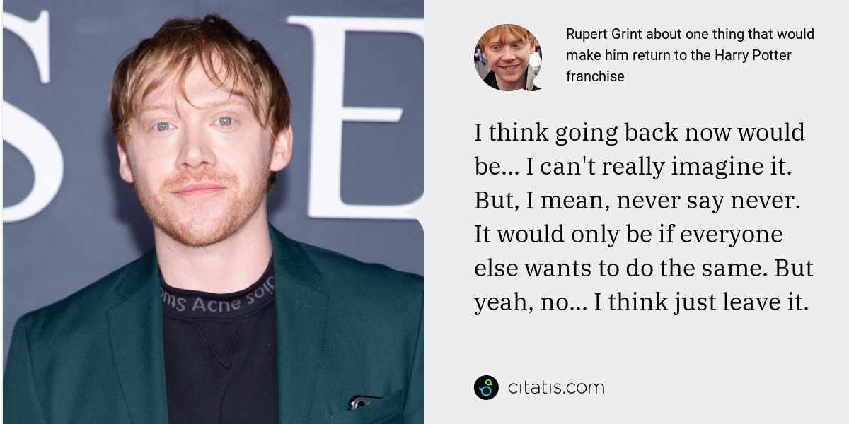 Rupert Grint: I think going back now would be... I can't really imagine it. But, I mean, never say never. It would only be if everyone else wants to do the same. But yeah, no... I think just leave it.