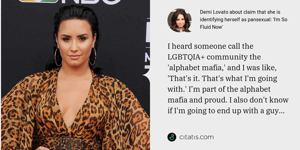 Demi Lovato: I heard someone call the LGBTQIA+ community the 'alphabet mafia,' and I was like, 'That's it. That's what I'm going with.' I’m part of the alphabet mafia and proud. I also don't know if I'm going to end up with a guy...