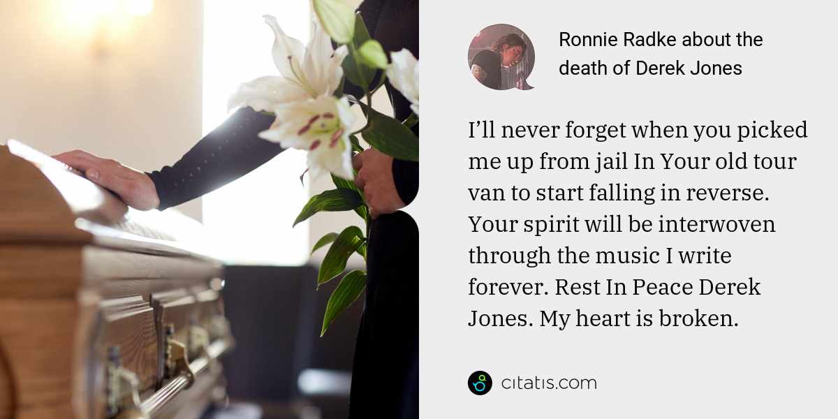 Ronnie Radke: I’ll never forget when you picked me up from jail In Your old tour van to start falling in reverse. Your spirit will be interwoven through the music I write forever. Rest In Peace Derek Jones. My heart is broken.