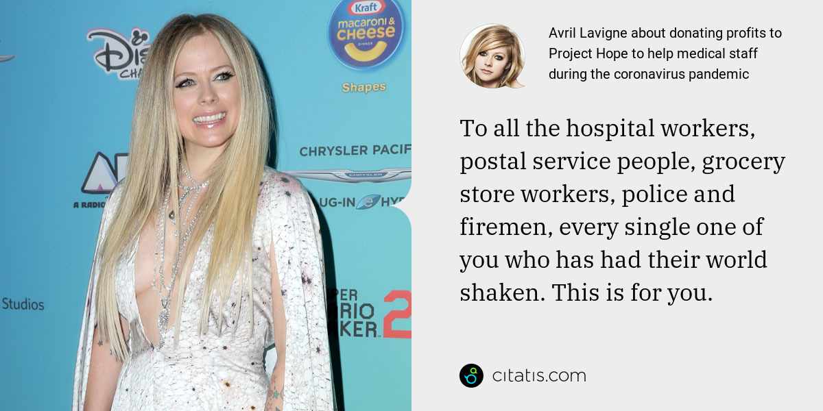 Avril Lavigne: To all the hospital workers, postal service people, grocery store workers, police and firemen, every single one of you who has had their world shaken. This is for you.