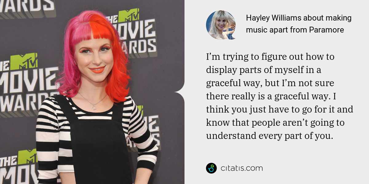 Hayley Williams: I’m trying to figure out how to display parts of myself in a graceful way, but I’m not sure there really is a graceful way. I think you just have to go for it and know that people aren’t going to understand every part of you.