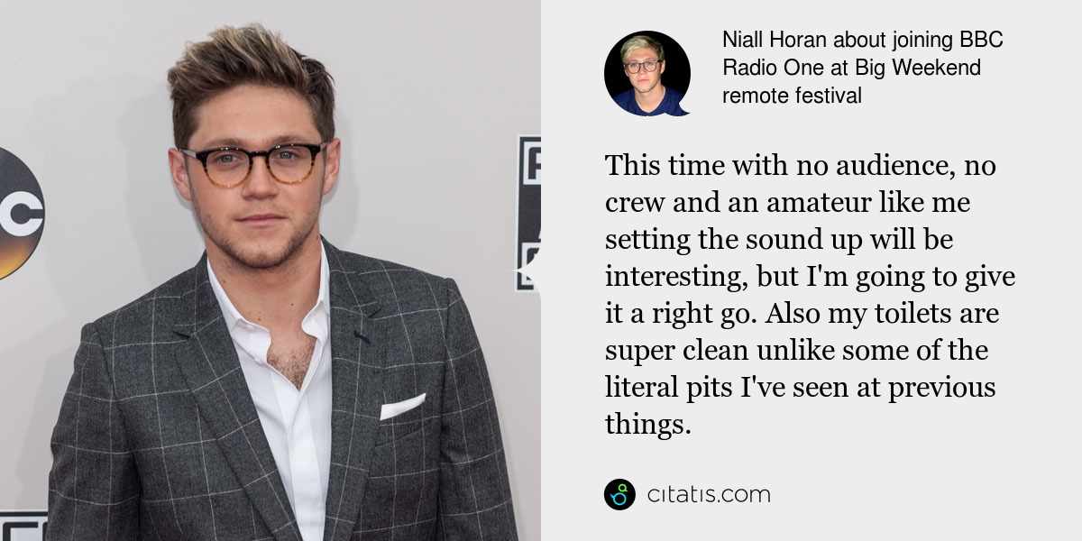 Niall Horan: This time with no audience, no crew and an amateur like me setting the sound up will be interesting, but I'm going to give it a right go. Also my toilets are super clean unlike some of the literal pits I've seen at previous things.
