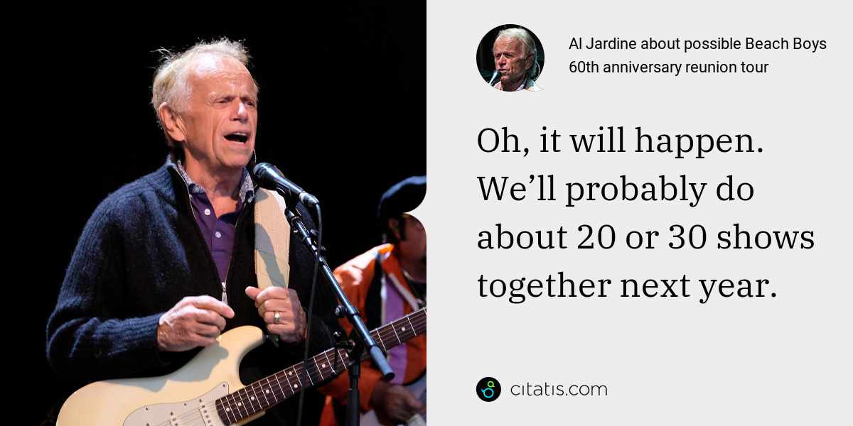 Al Jardine: Oh, it will happen. We’ll probably do about 20 or 30 shows together next year.