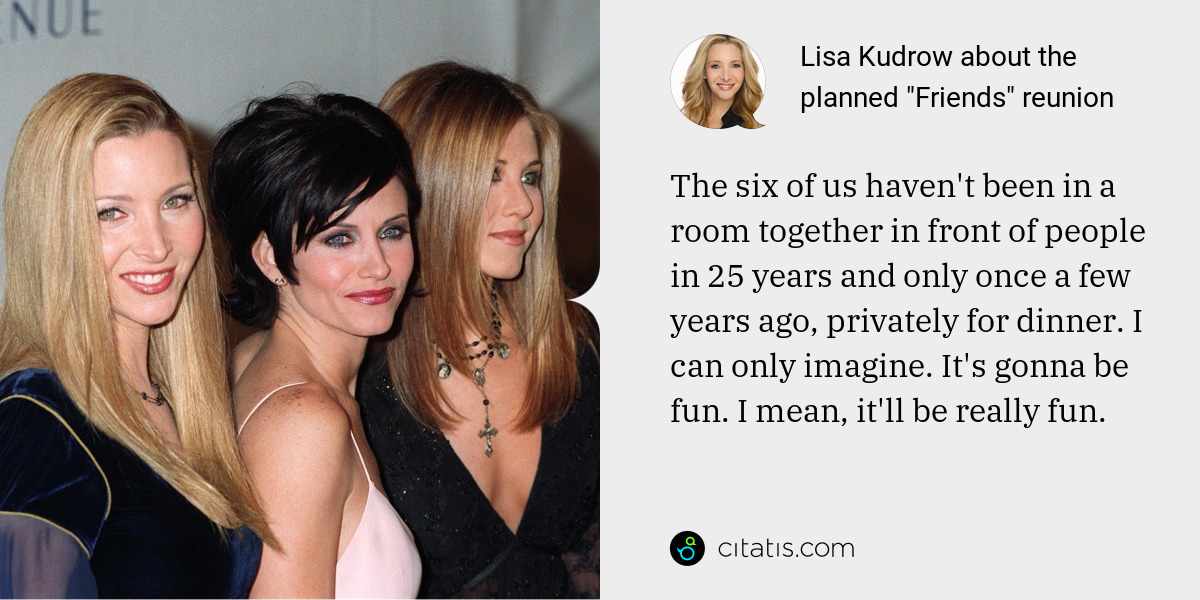 Lisa Kudrow: The six of us haven't been in a room together in front of people in 25 years and only once a few years ago, privately for dinner. I can only imagine. It's gonna be fun. I mean, it'll be really fun.