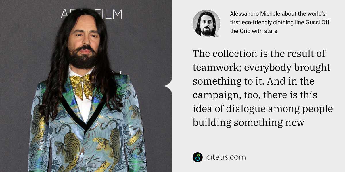 Alessandro Michele: The collection is the result of teamwork; everybody brought something to it. And in the campaign, too, there is this idea of dialogue among people building something new