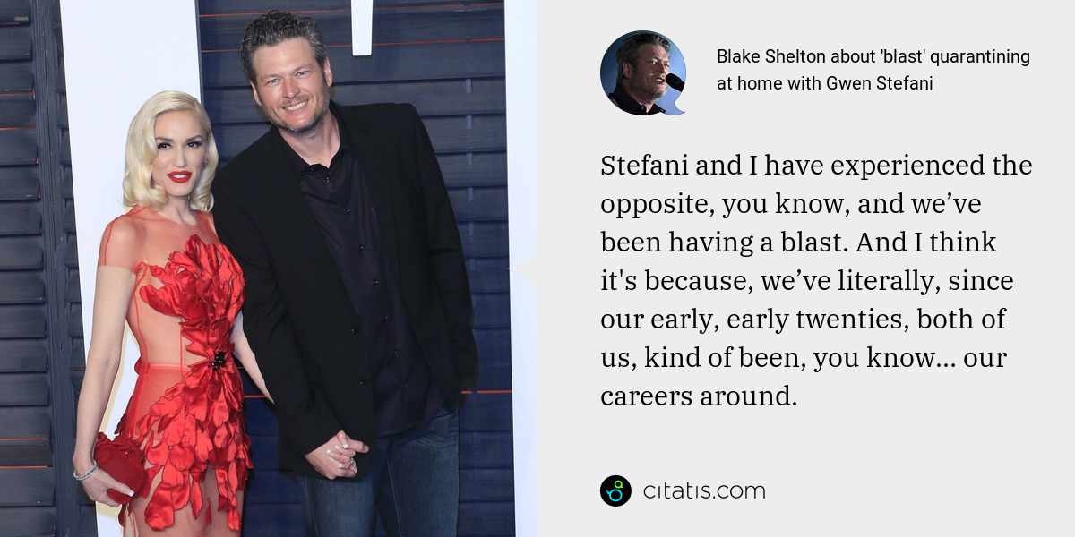 Blake Shelton: Stefani and I have experienced the opposite, you know, and we’ve been having a blast. And I think it's because, we’ve literally, since our early, early twenties, both of us, kind of been, you know… our careers around.