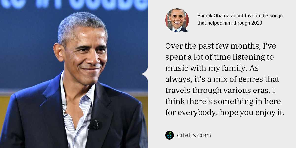 Barack Obama: Over the past few months, I've spent a lot of time listening to music with my family. As always, it's a mix of genres that travels through various eras. I think there's something in here for everybody, hope you enjoy it.