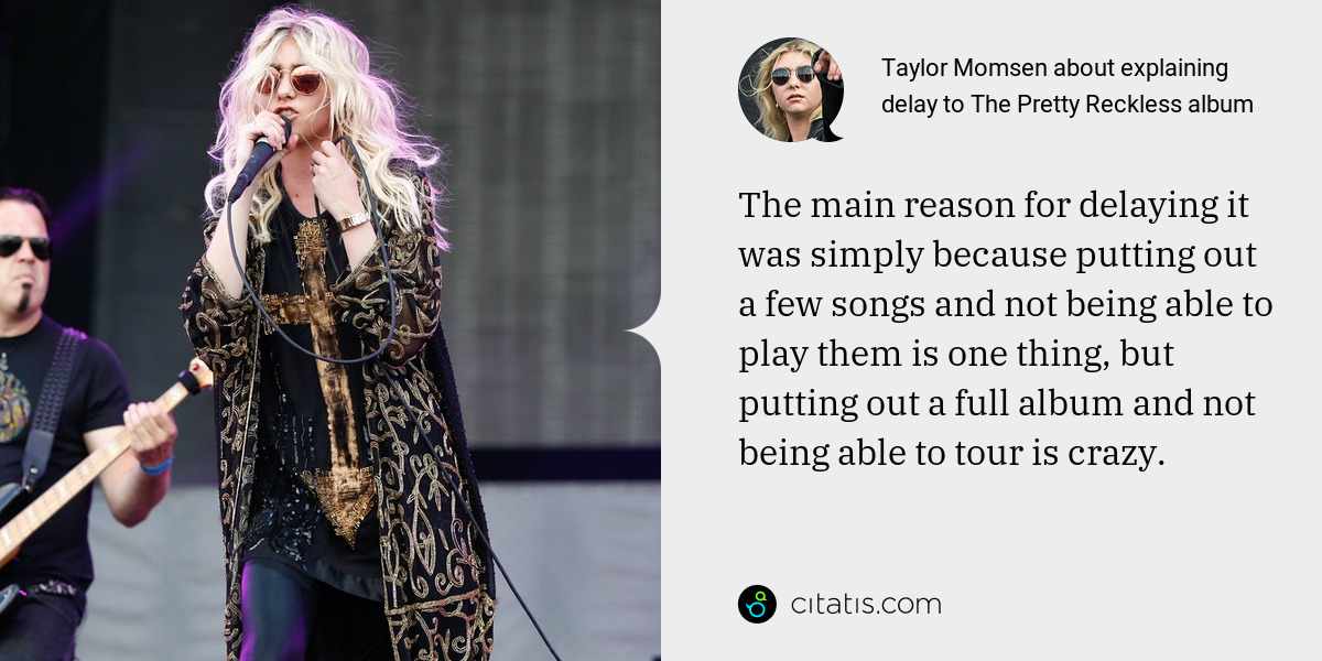 Taylor Momsen: The main reason for delaying it was simply because putting out a few songs and not being able to play them is one thing, but putting out a full album and not being able to tour is crazy.
