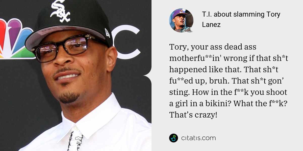 T.I.: Tory, your ass dead ass motherfu**in' wrong if that sh*t happened like that. That sh*t fu**ed up, bruh. That sh*t gon’ sting. How in the f**k you shoot a girl in a bikini? What the f**k? That’s crazy!