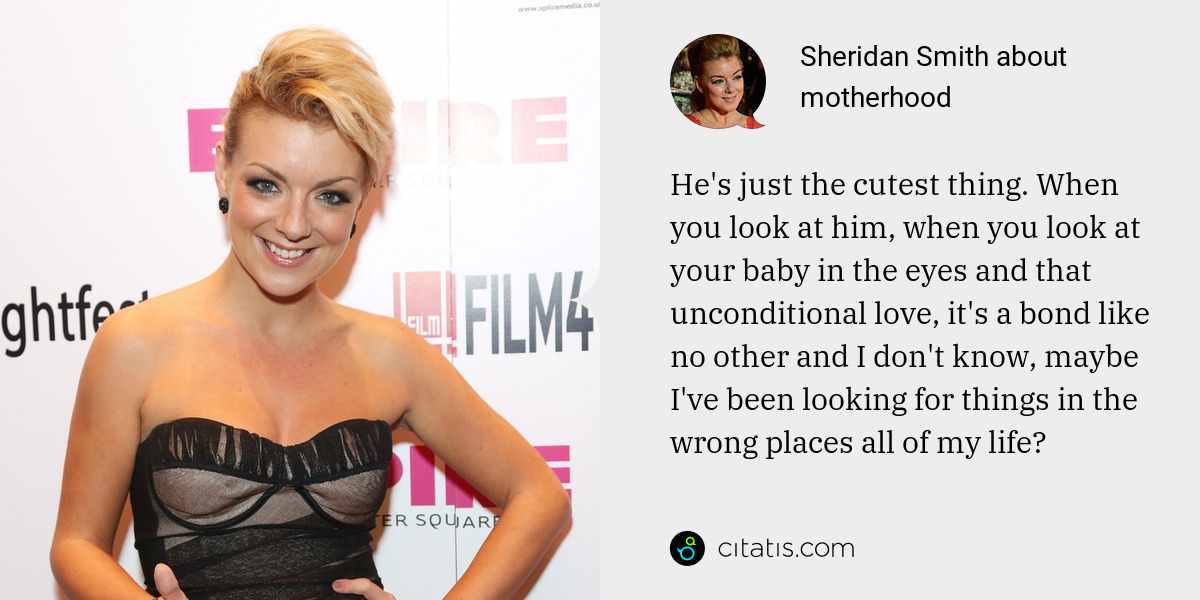 Sheridan Smith: He's just the cutest thing. When you look at him, when you look at your baby in the eyes and that unconditional love, it's a bond like no other and I don't know, maybe I've been looking for things in the wrong places all of my life?