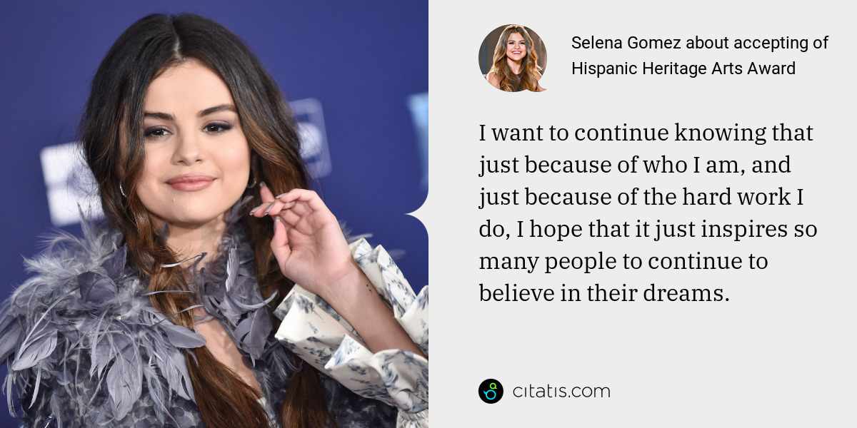Selena Gomez: I want to continue knowing that just because of who I am, and just because of the hard work I do, I hope that it just inspires so many people to continue to believe in their dreams.