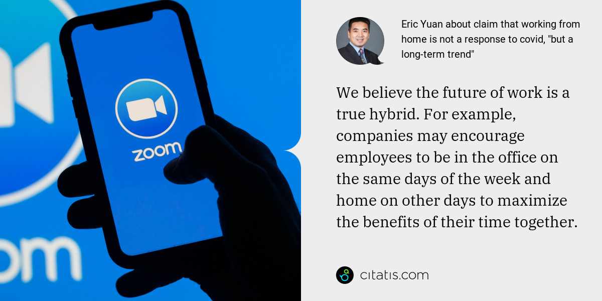 Eric Yuan: We believe the future of work is a true hybrid. For example, companies may encourage employees to be in the office on the same days of the week and home on other days to maximize the benefits of their time together.