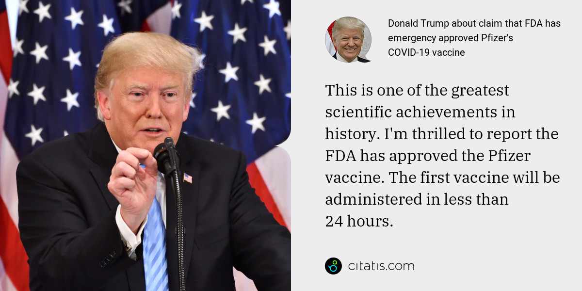 Donald Trump: This is one of the greatest scientific achievements in history. I'm thrilled to report the FDA has approved the Pfizer vaccine. The first vaccine will be administered in less than 24 hours.
