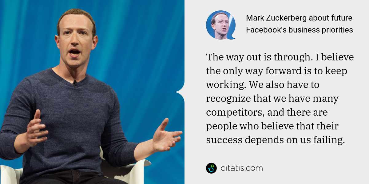 Mark Zuckerberg: The way out is through. I believe the only way forward is to keep working. We also have to recognize that we have many competitors, and there are people who believe that their success depends on us failing.